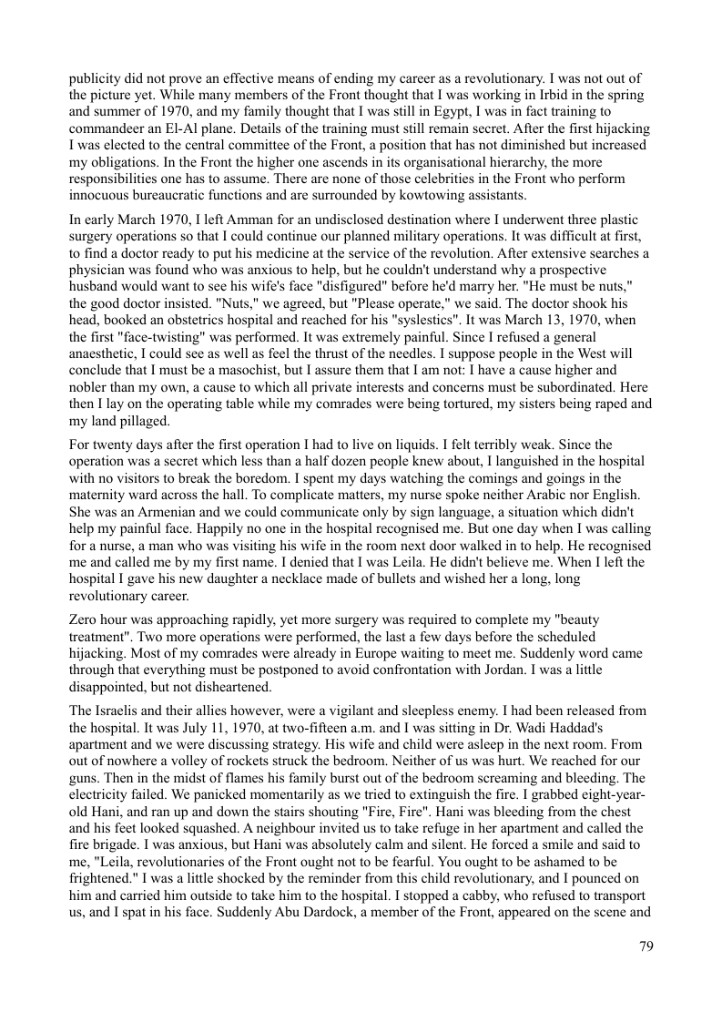 publicity did not prove an effective means of ending my carcer as a revolutionary. I was not out of the picture yet. While many members of the Front thought that I was working in Irbid in the spring and summer of 1970, and my family thought that I was still in Egypt, I was in fact training to commandeer an EI-Al plane. Details of the training must still remain secret. After the first hijacking T was elected to the central committee of the Front, a position that has not diminished but increased my obligations. In the Front the higher one ascends in its organisational hierarchy, the more responsibilities one has to assume. There are none of those celebrities in the Front who perform innocuous bureaucratic functions and are surrounded by kowtowing assistants.  In carly March 1970, I left Amman for an undisclosed destination where I underwent three plastic surgery operations so that I could continue our planned military operations. It was difficult at first, to find a doctor ready to put his medicine at the service of the revolution. Afier extensive searches a physician was found who was anxious to help, but he couldn’t understand why a prospective husband would want to see his wife’s face "disfigured” before he’d marry her. "He must be nuts the good doctor insisted. "Nuts," we agreed, but "Please operate,” we said. The doctor shook his head, booked an obstetrics hospital and reached for his "syslestics”. It was March 13, 1970, when the first "face-twisting" was performed. It was extremely painful. Since I refused a general anaesthetic, I could see as well as feel the thrust of the needles. I suppose people in the West will conclude that I must be a masochist, but I assure them that I am not: I have a cause higher and nobler than my own, a cause to which all private interests and concerns must be subordinated. Here then I lay on the operating table while my comrades were being tortured, my sisters being raped and my land pillaged.  For twenty days after the first operation I had to live on liquids. I felt terribly weak. Since the operation was a secret which less than a half dozen people knew about, I languished in the hospital with no visitors to break the boredom. I spent my days watching the comings and goings in the ‘maternity ward across the hall. To complicate matters, my nurse spoke neither Arabic nor English. She was an Armenian and we could communicate only by sign language, a situation which didn’t help my painful face. Happily no one in the hospital recognised me. But one day when I was calling for a nurse, a man who was visiting his wife in the room next door walked in to help. He recognised me and called me by my first name. I denied that T was Leila. He didn’t believe me. When I left the hospital I gave his new daughter a necklace made of bullets and wished her a long, long revolutionary career.  Zero hour was approaching rapidly, yet more surgery was required to complete my "beauty treatment". Two more operations were performed, the last a few days before the scheduled hijacking. Most of my comrades were already in Europe waiting to meet me. Suddenly word came through that everything must be postponed to avoid confrontation with Jordan. I was a little disappointed, but not disheartened.  ‘The Israclis and their allies however, were a vigilant and sleepless enemy. I had been released from the hospital. It was July 11, 1970, at two-fifteen a.m. and I was sitting in Dr. Wadi Haddad’s apartment and we were discussing strategy. His wife and child were asleep in the next room. From out of nowhere a volley of rockets struck the bedroom. Neither of us was hurt. We reached for our guns. Then in the midst of flames his family burst out of the bedroom screaming and bleeding. The electricity failed. We panicked momentarily as we tried to extinguish the fire. I grabbed eight-year- old Hani, and ran up and down the stairs shouting "Fire, Fire". Hani was bleeding from the chest and his feet looked squashed. A neighbour invited us to take refuge in her apartment and called the fire brigade. I was anxious, but Hani was absolutely calm and silent. He forced a smile and said to me, "Leila, revolutionaries of the Front ought not to be fearful. You ought to be ashamed to be frightened." I was a little shocked by the reminder from this child revolutionary, and I pounced on  e to take him to the hospital. I stopped a cabby, who refused to transport Suddenly Abu Dardock, a member of the Front, appeared on the scene and  79 